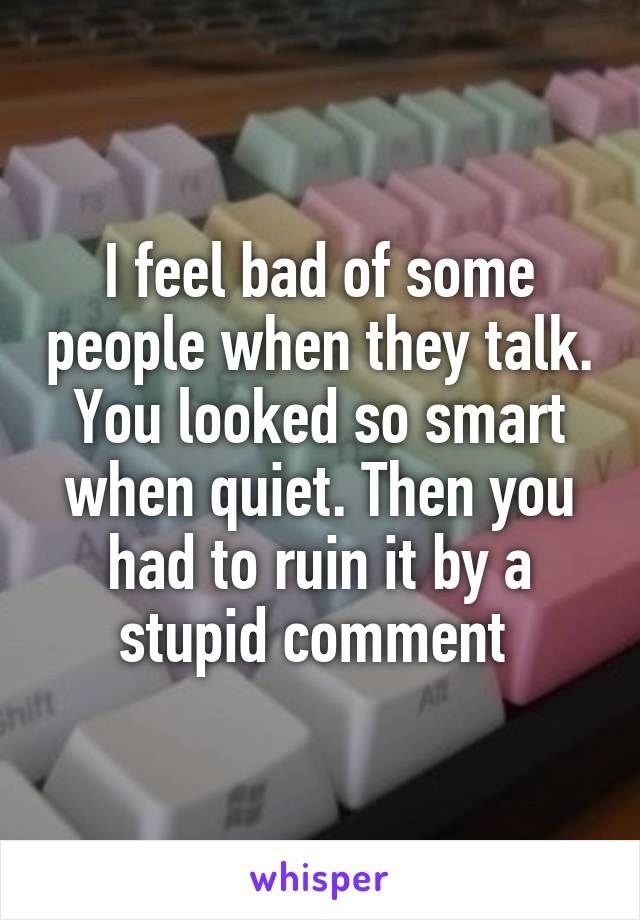 I feel bad of some people when they talk. You looked so smart when quiet. Then you had to ruin it by a stupid comment 