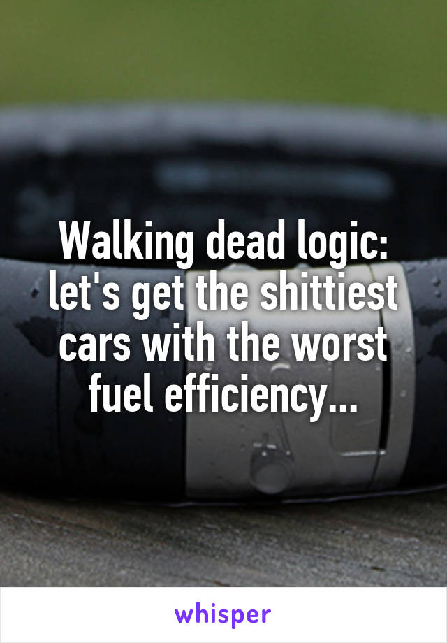 Walking dead logic: let's get the shittiest cars with the worst fuel efficiency...