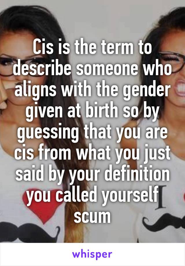 Cis is the term to describe someone who aligns with the gender given at birth so by guessing that you are cis from what you just said by your definition you called yourself scum