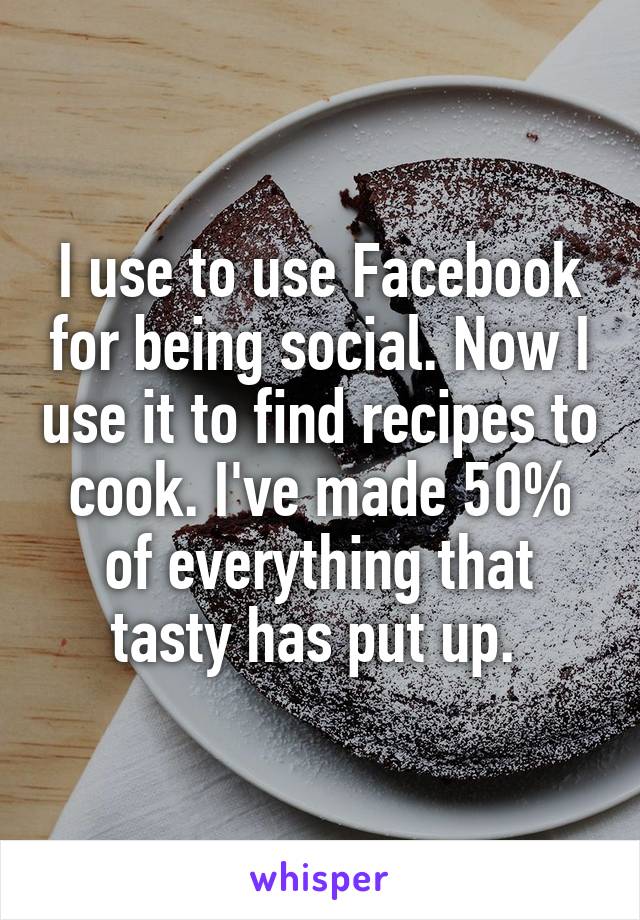 I use to use Facebook for being social. Now I use it to find recipes to cook. I've made 50% of everything that tasty has put up. 