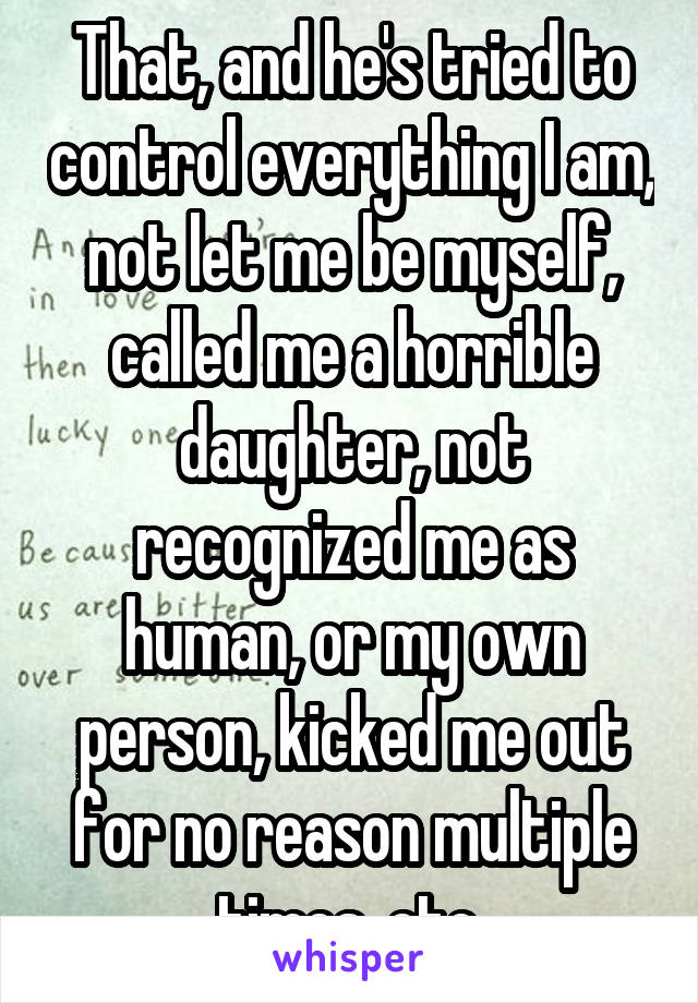 That, and he's tried to control everything I am, not let me be myself, called me a horrible daughter, not recognized me as human, or my own person, kicked me out for no reason multiple times, etc.