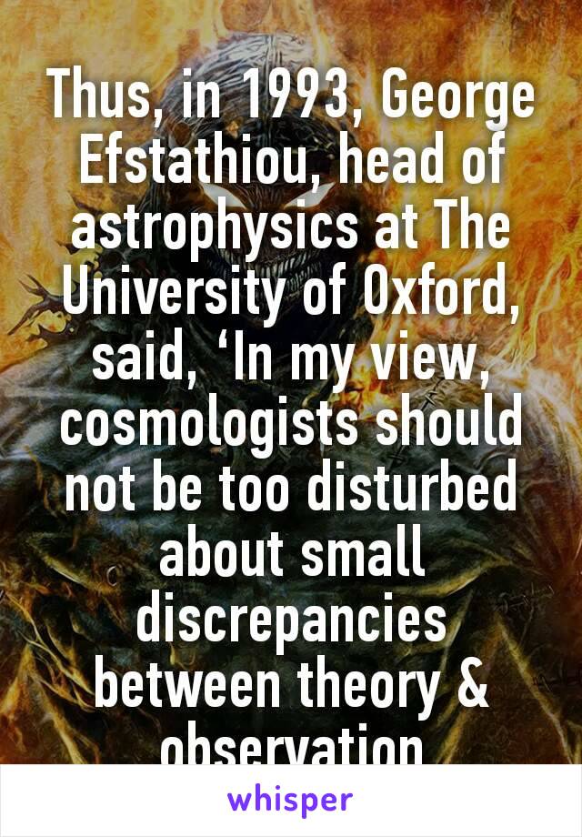 Thus, in 1993, George Efstathiou, head of astrophysics at The University of Oxford, said, ‘In my view, cosmologists should not be too disturbed about small discrepancies between theory & observation