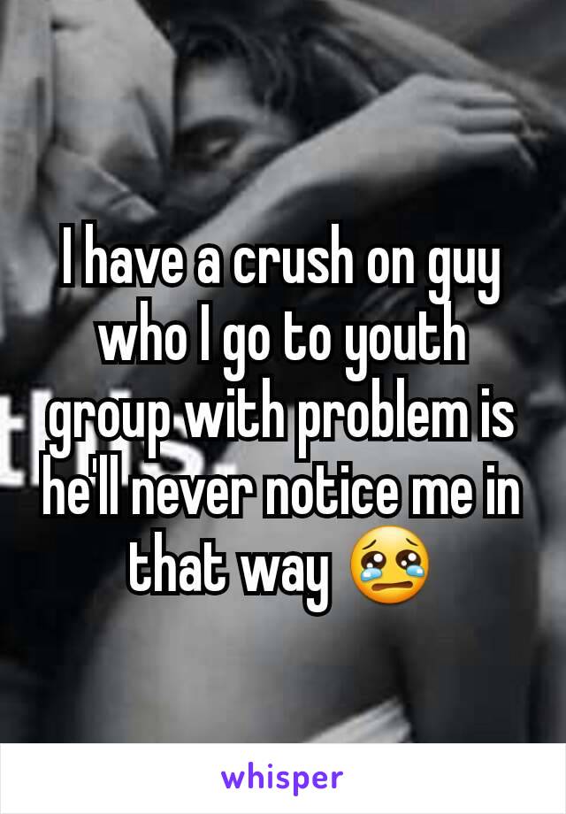 I have a crush on guy who I go to youth group with problem is he'll never notice me in that way 😢