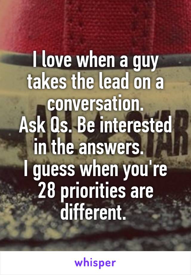 I love when a guy takes the lead on a conversation.
Ask Qs. Be interested in the answers.   
I guess when you're 28 priorities are different. 