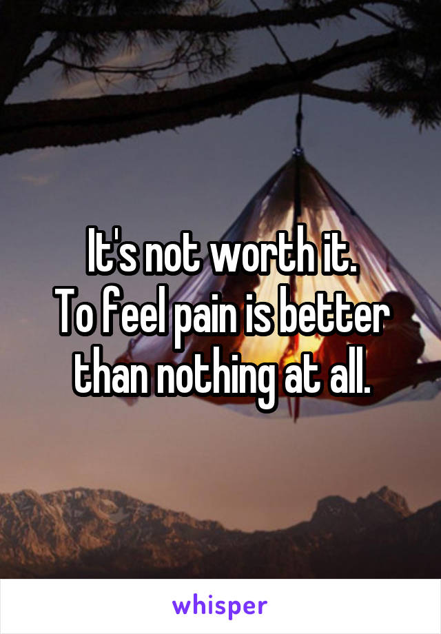 It's not worth it.
To feel pain is better than nothing at all.