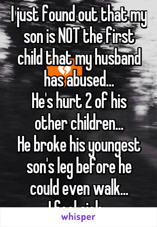 I just found out that my son is NOT the first child that my husband has abused...
He's hurt 2 of his other children...
He broke his youngest son's leg before he could even walk...
I feel sick...