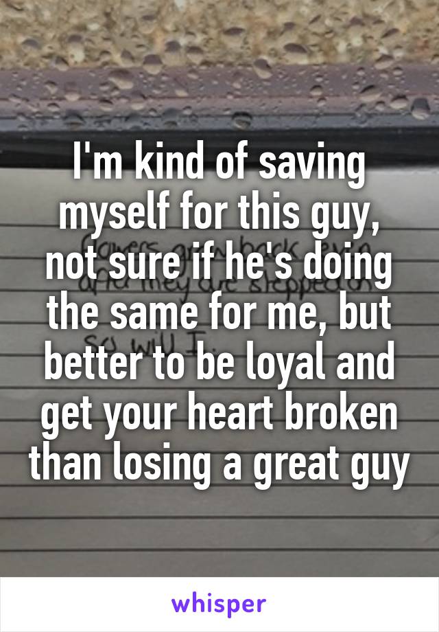 I'm kind of saving myself for this guy, not sure if he's doing the same for me, but better to be loyal and get your heart broken than losing a great guy