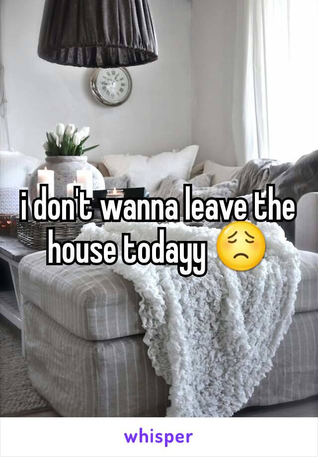 i don't wanna leave the house todayy 😟