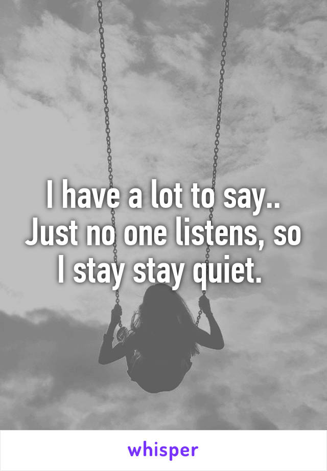 I have a lot to say.. Just no one listens, so I stay stay quiet. 