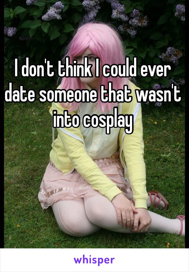 I don't think I could ever date someone that wasn't into cosplay