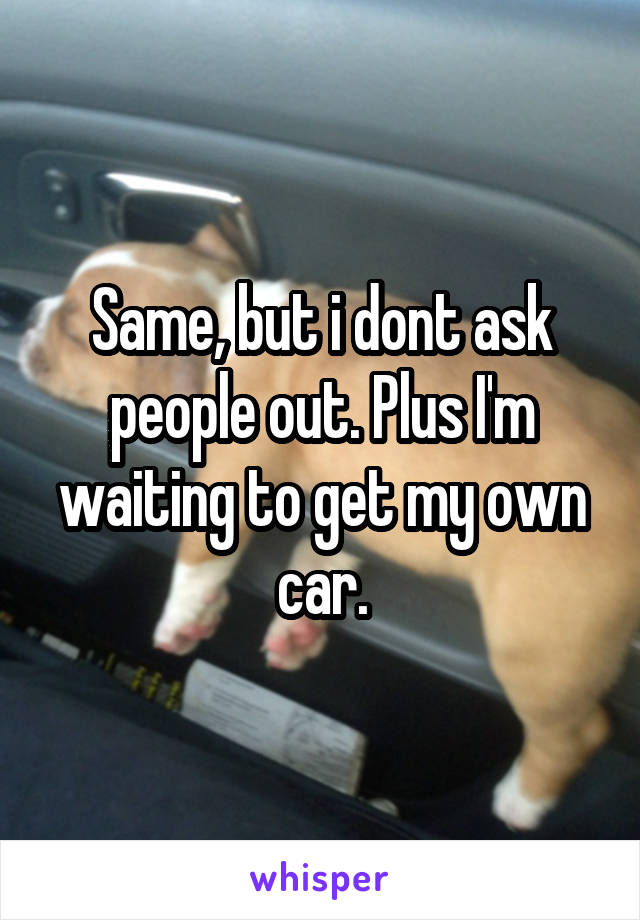 Same, but i dont ask people out. Plus I'm waiting to get my own car.