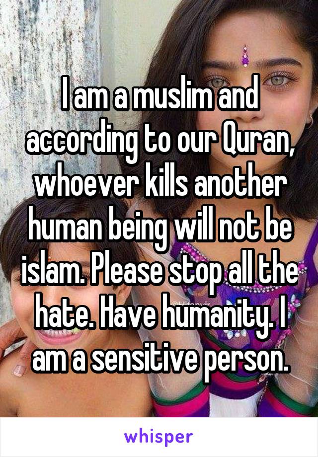 I am a muslim and according to our Quran, whoever kills another human being will not be islam. Please stop all the hate. Have humanity. I am a sensitive person.