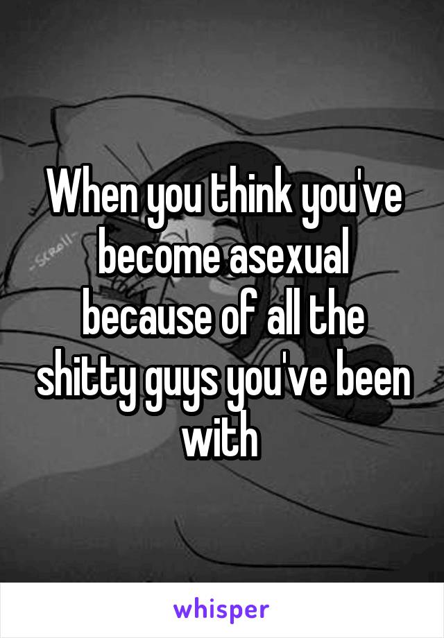 When you think you've become asexual because of all the shitty guys you've been with 