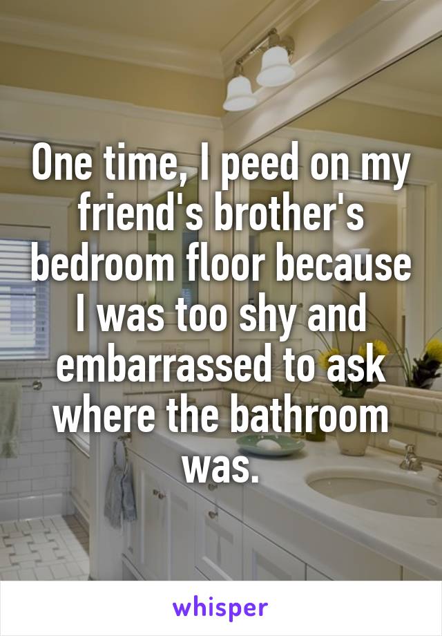 One time, I peed on my friend's brother's bedroom floor because I was too shy and embarrassed to ask where the bathroom was.