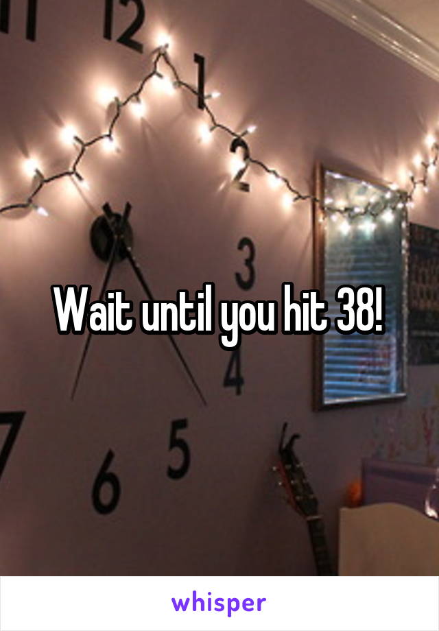 Wait until you hit 38! 