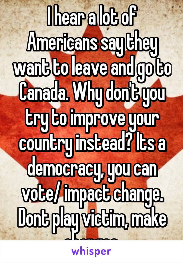 I hear a lot of Americans say they want to leave and go to Canada. Why don't you try to improve your country instead? Its a democracy, you can vote/ impact change. Dont play victim, make changes.