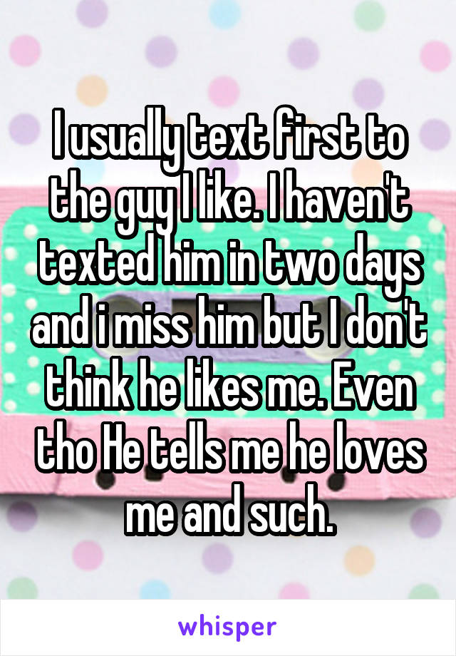 I usually text first to the guy I like. I haven't texted him in two days and i miss him but I don't think he likes me. Even tho He tells me he loves me and such.