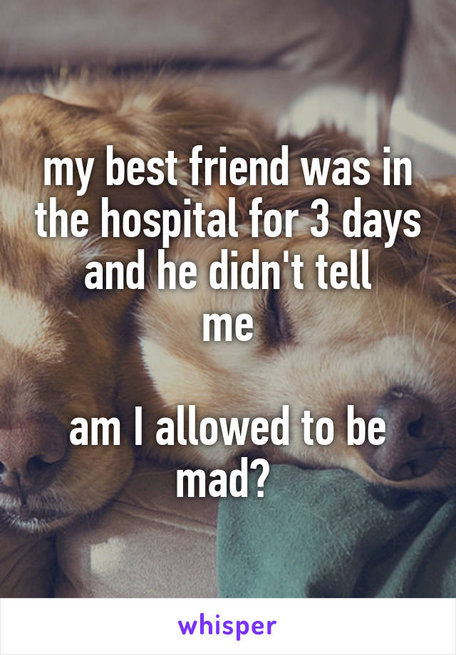 my best friend was in the hospital for 3 days and he didn't tell
me

am I allowed to be mad? 