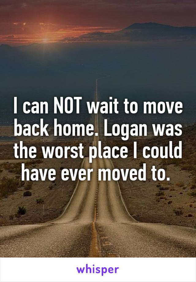 I can NOT wait to move back home. Logan was the worst place I could have ever moved to. 