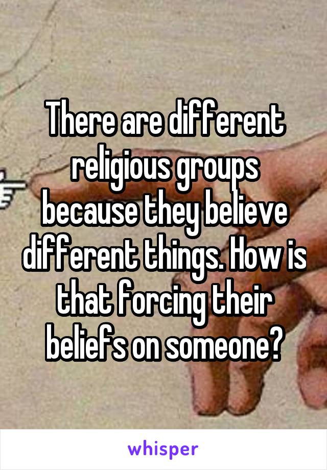 There are different religious groups because they believe different things. How is that forcing their beliefs on someone?