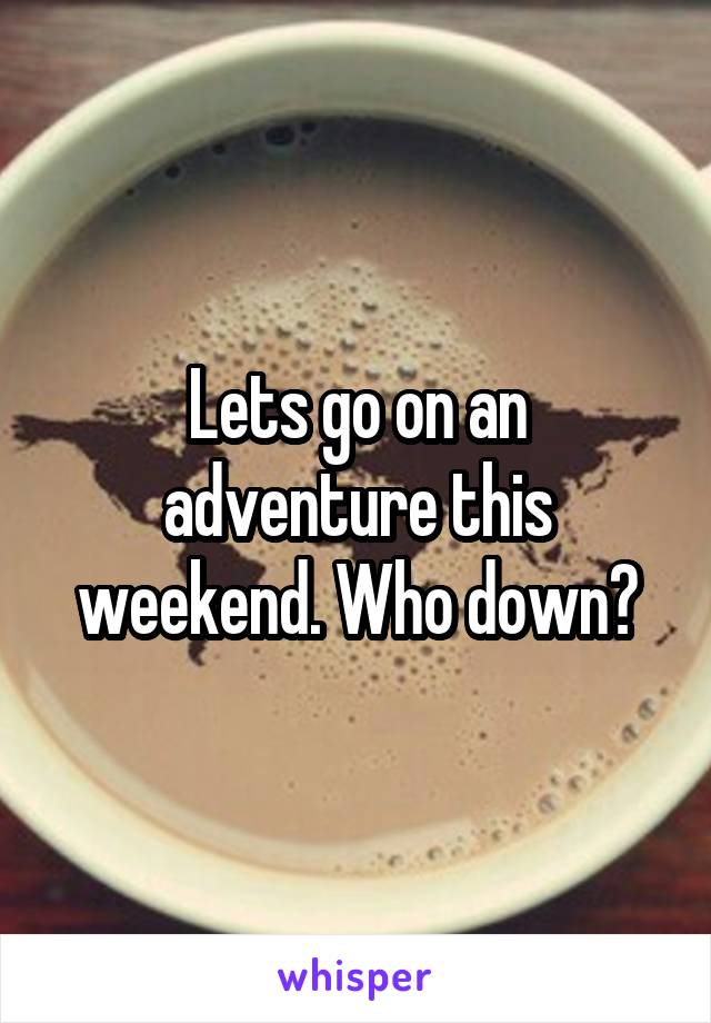 Lets go on an adventure this weekend. Who down?