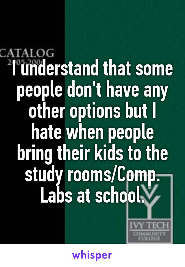 I understand that some people don't have any other options but I hate when people bring their kids to the study rooms/Comp. Labs at school.