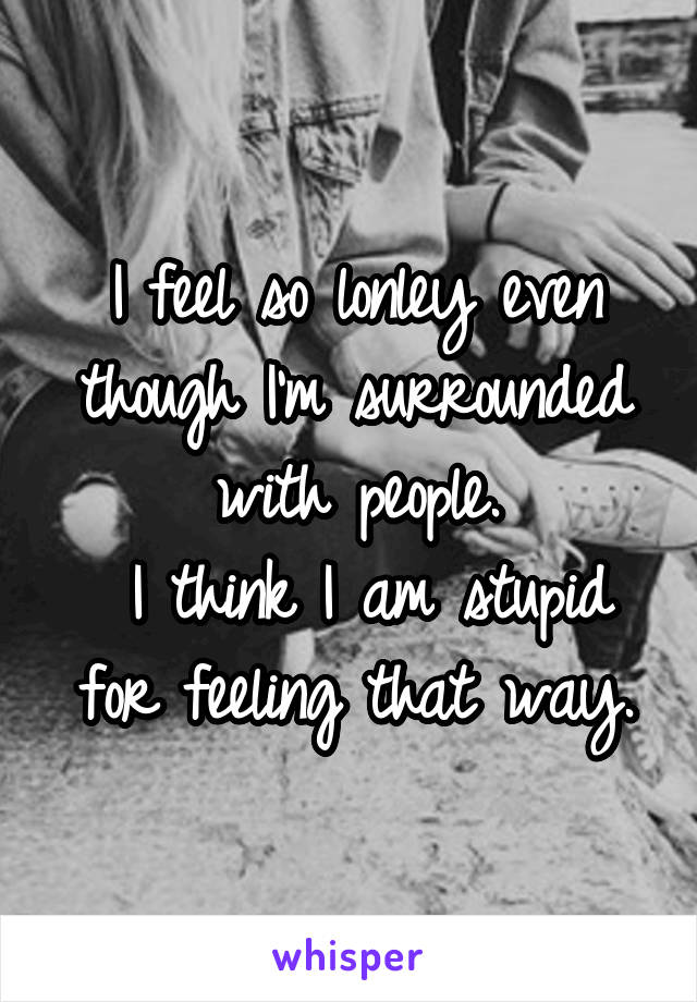 I feel so lonley even though I'm surrounded with people.
 I think I am stupid for feeling that way.