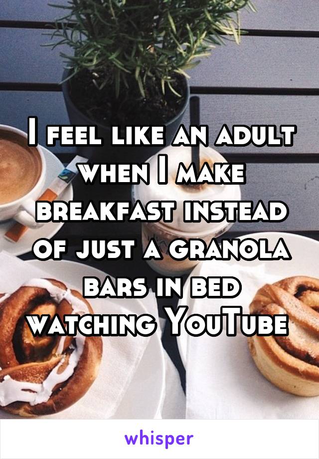 I feel like an adult when I make breakfast instead of just a granola bars in bed watching YouTube 