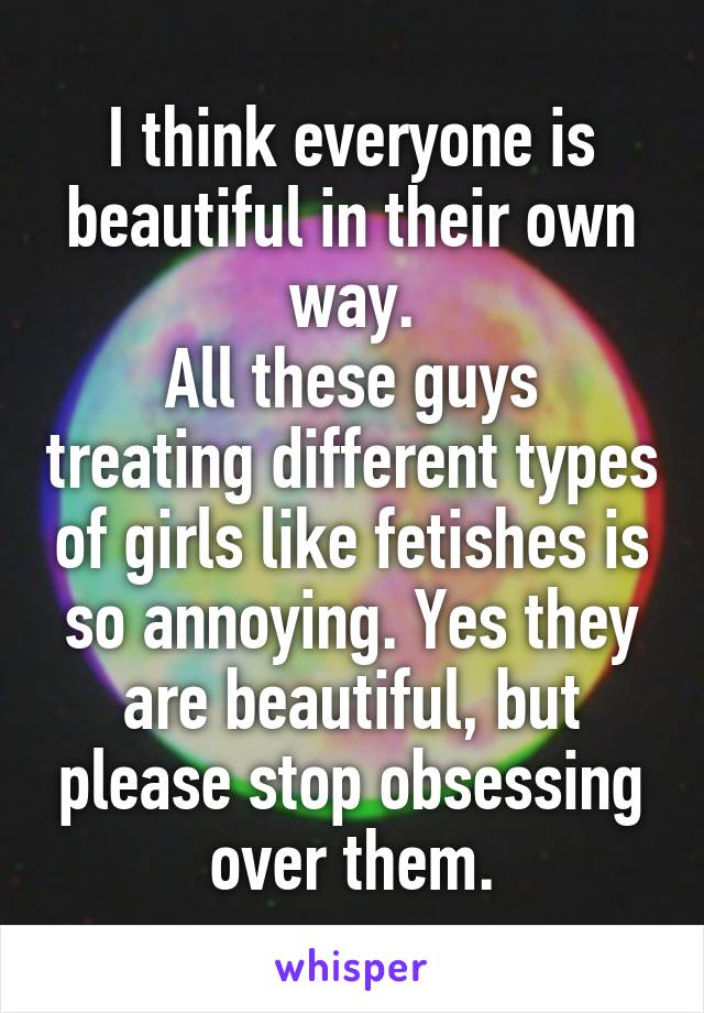 I think everyone is beautiful in their own way.
All these guys treating different types of girls like fetishes is so annoying. Yes they are beautiful, but please stop obsessing over them.