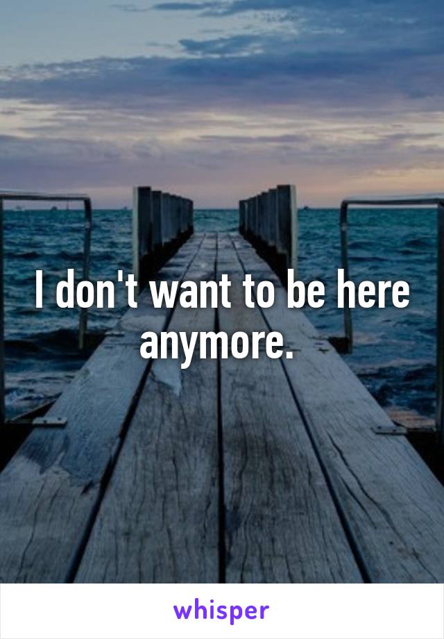 I don't want to be here anymore. 