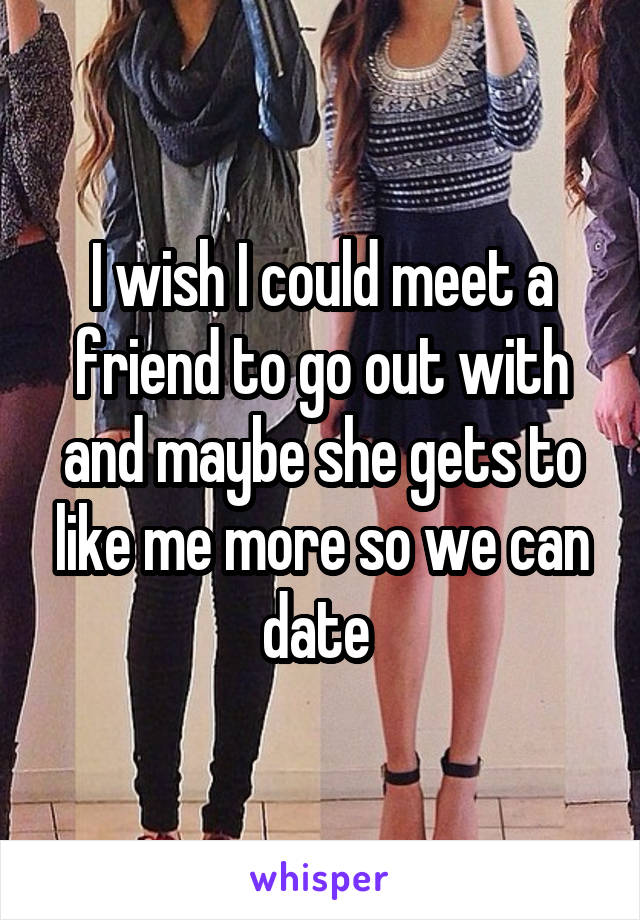 I wish I could meet a friend to go out with and maybe she gets to like me more so we can date 