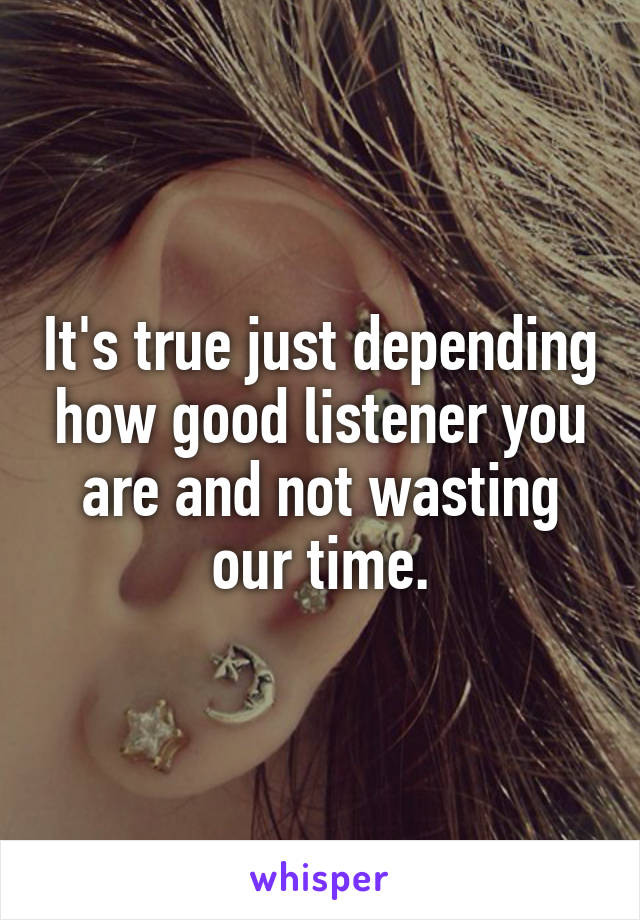 It's true just depending how good listener you are and not wasting our time.