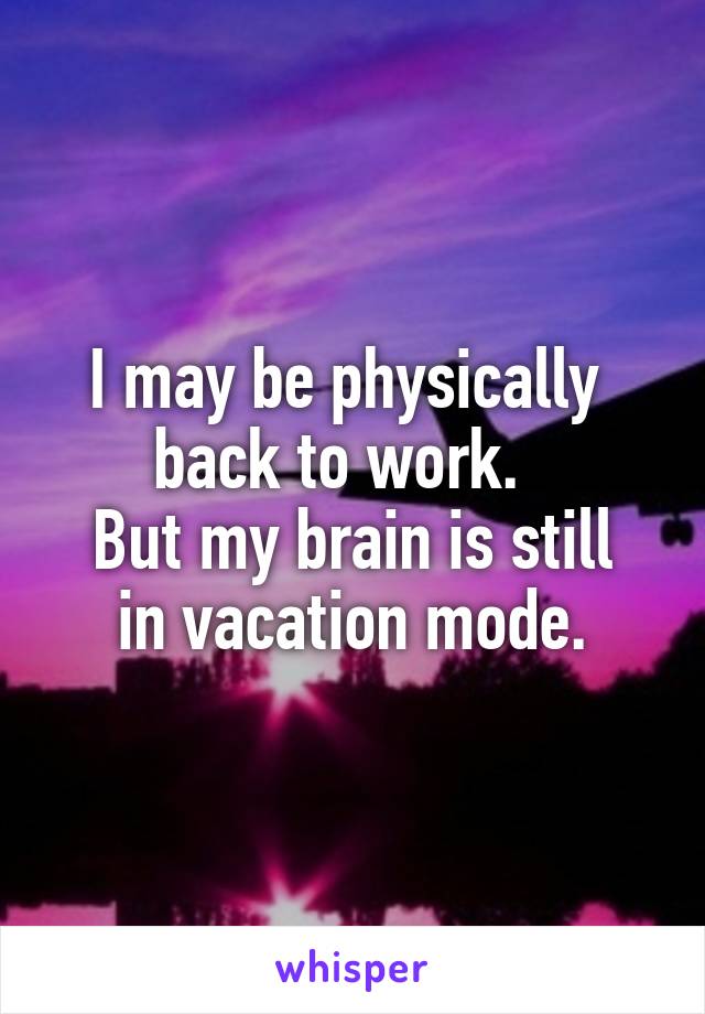 I may be physically 
back to work.  
But my brain is still in vacation mode.