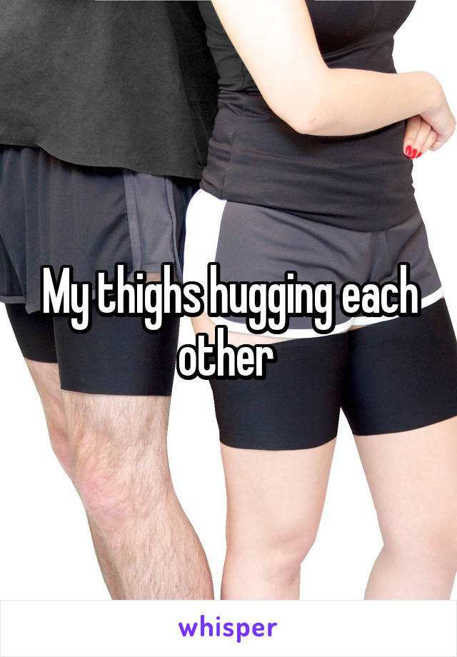 My thighs hugging each other 