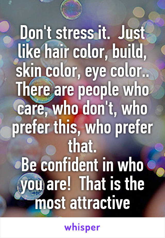 Don't stress it.  Just like hair color, build, skin color, eye color.. There are people who care, who don't, who prefer this, who prefer that.
Be confident in who you are!  That is the most attractive