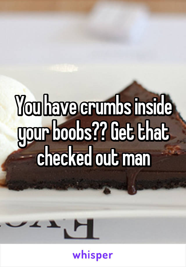 You have crumbs inside your boobs?? Get that checked out man