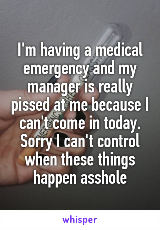 I'm having a medical emergency and my manager is really pissed at me because I can't come in today. Sorry I can't control when these things happen asshole