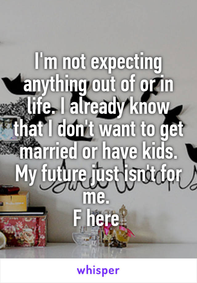 I'm not expecting anything out of or in life. I already know that I don't want to get married or have kids. My future just isn't for me. 
F here 