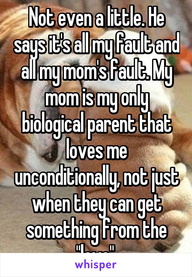 Not even a little. He says it's all my fault and all my mom's fault. My mom is my only biological parent that loves me unconditionally, not just when they can get something from the "love".