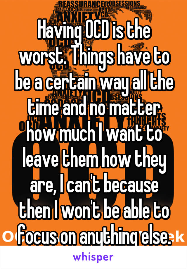 Having OCD is the worst. Things have to be a certain way all the time and no matter how much I want to leave them how they are, I can't because then I won't be able to focus on anything else.