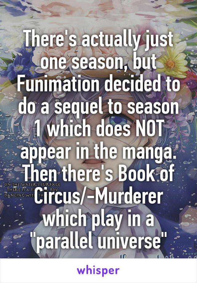 There's actually just one season, but Funimation decided to do a sequel to season 1 which does NOT appear in the manga. Then there's Book of Circus/-Murderer which play in a "parallel universe"