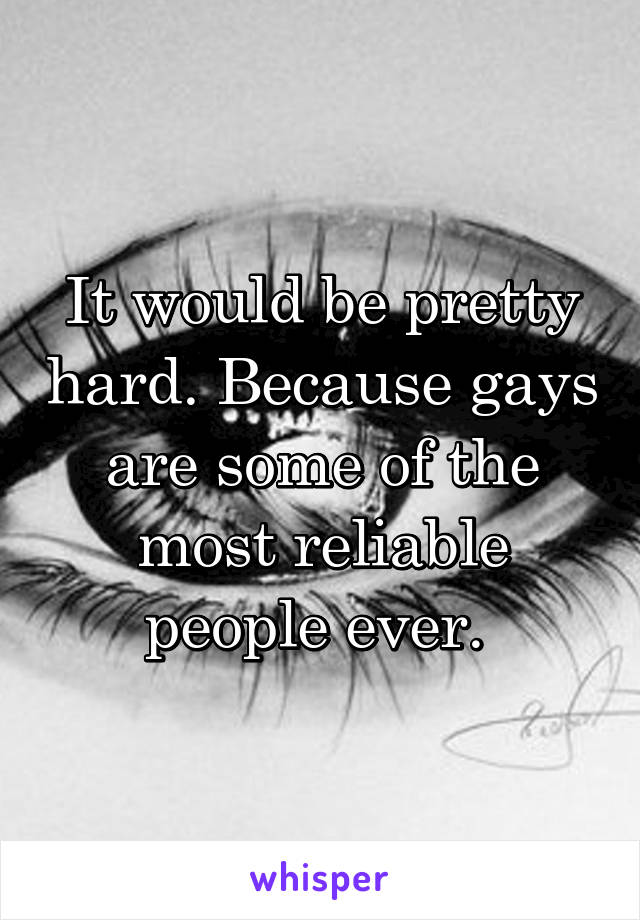 It would be pretty hard. Because gays are some of the most reliable people ever. 