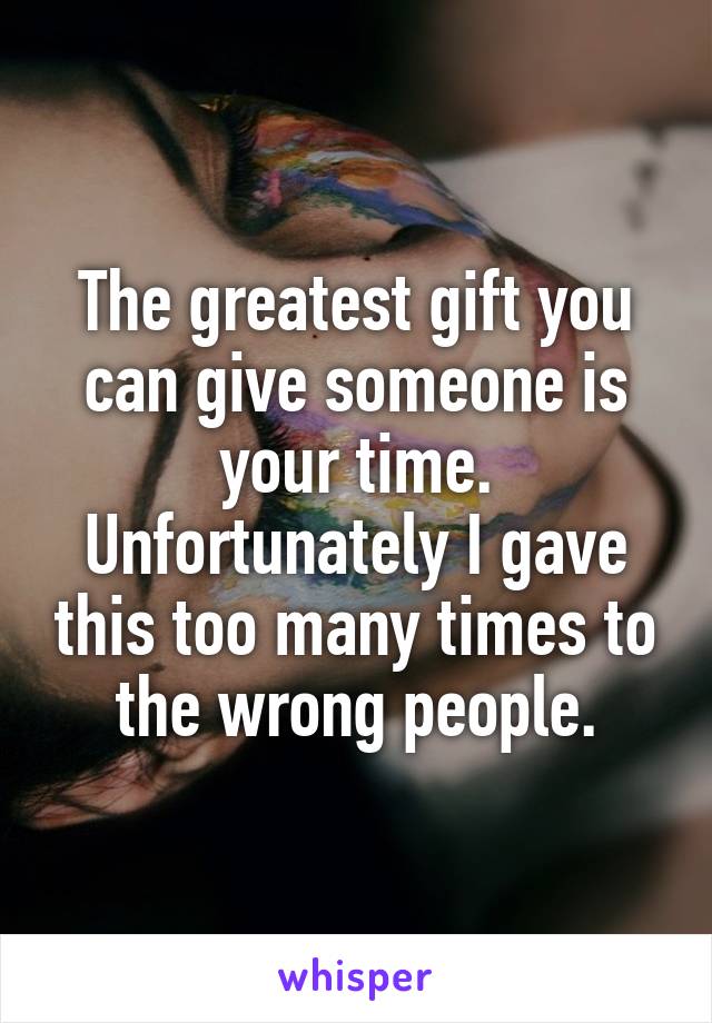 The greatest gift you can give someone is your time. Unfortunately I gave this too many times to the wrong people.