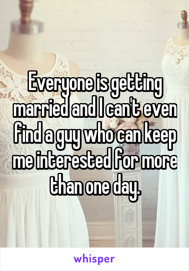 Everyone is getting married and I can't even find a guy who can keep me interested for more than one day.