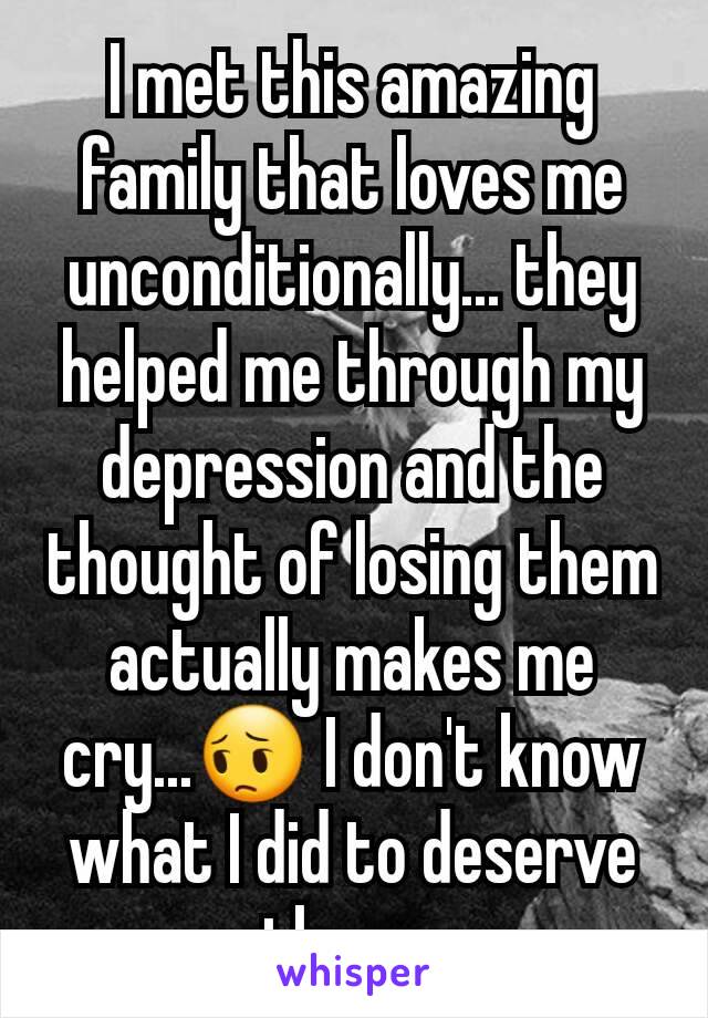 I met this amazing family that loves me unconditionally... they helped me through my depression and the thought of losing them actually makes me cry...😔 I don't know what I did to deserve them...