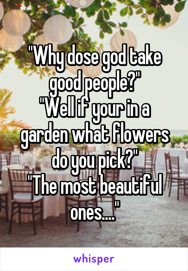 "Why dose god take good people?"
"Well if your in a garden what flowers do you pick?"
"The most beautiful ones...."