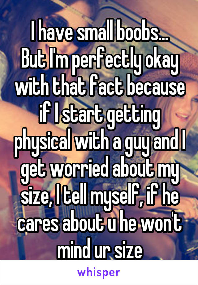 I have small boobs...
But I'm perfectly okay with that fact because if I start getting physical with a guy and I get worried about my size, I tell myself, if he cares about u he won't mind ur size