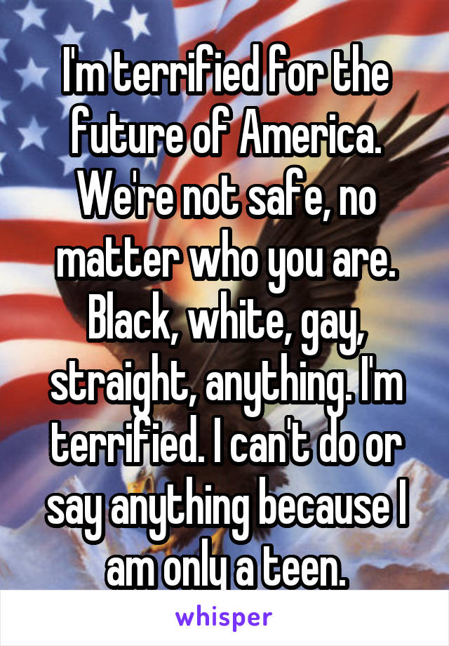 I'm terrified for the future of America. We're not safe, no matter who you are. Black, white, gay, straight, anything. I'm terrified. I can't do or say anything because I am only a teen.