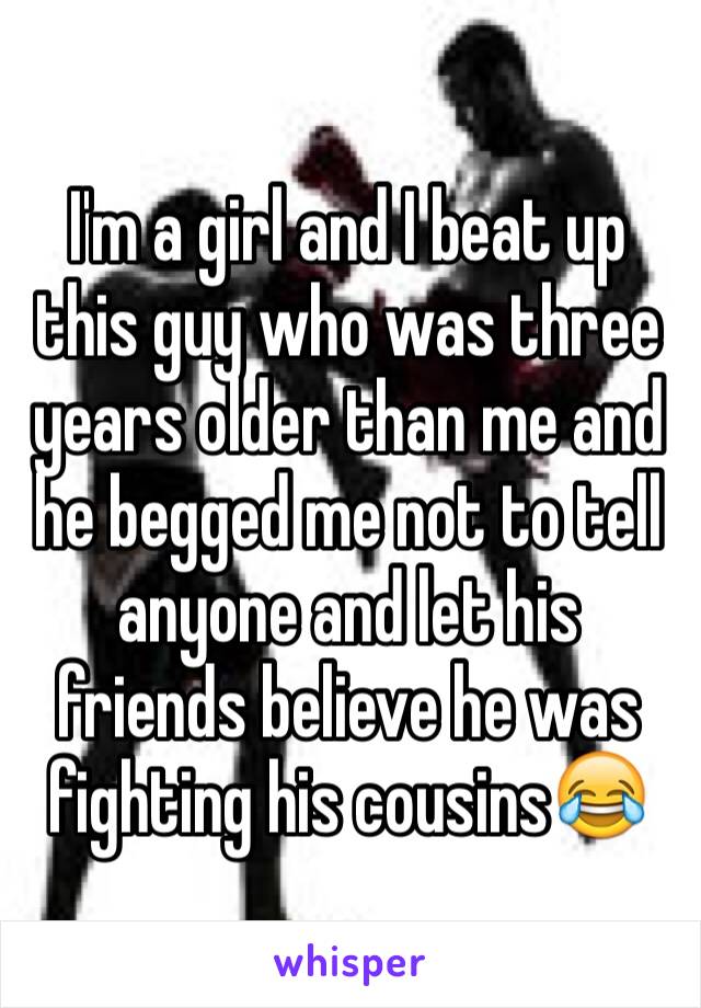 I'm a girl and I beat up this guy who was three years older than me and he begged me not to tell anyone and let his friends believe he was fighting his cousins😂