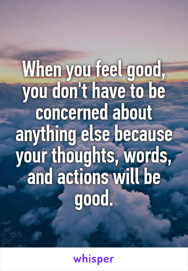 When you feel good, you don't have to be concerned about anything else because your thoughts, words, and actions will be good.